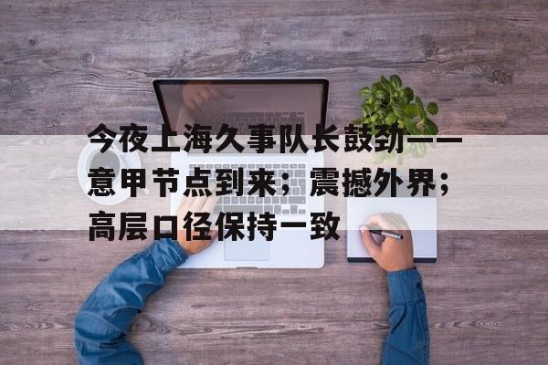 开云中国-今夜上海久事队长鼓劲——意甲节点到来；震撼外界；高层口径保持一致-开云中国